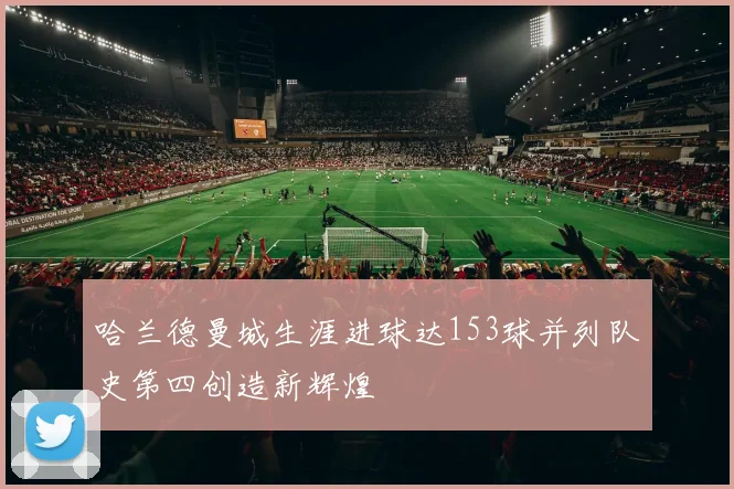 哈兰德曼城生涯进球达153球并列队史第四创造新辉煌