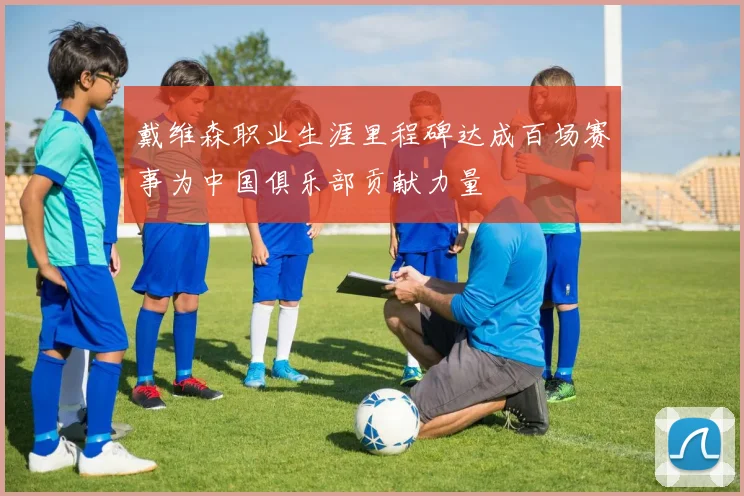 戴维森职业生涯里程碑达成百场赛事为中国俱乐部贡献力量