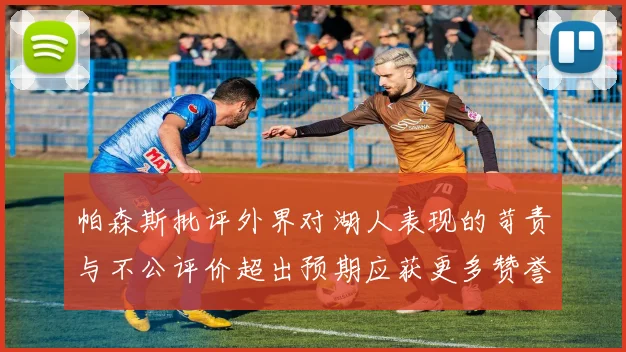 帕森斯批评外界对湖人表现的苛责与不公评价超出预期应获更多赞誉
