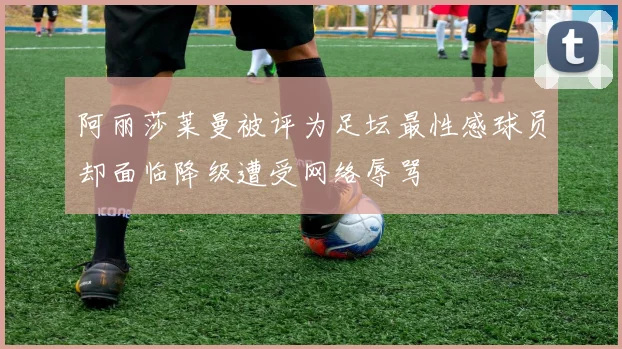 阿丽莎莱曼被评为足坛最性感球员却面临降级遭受网络辱骂