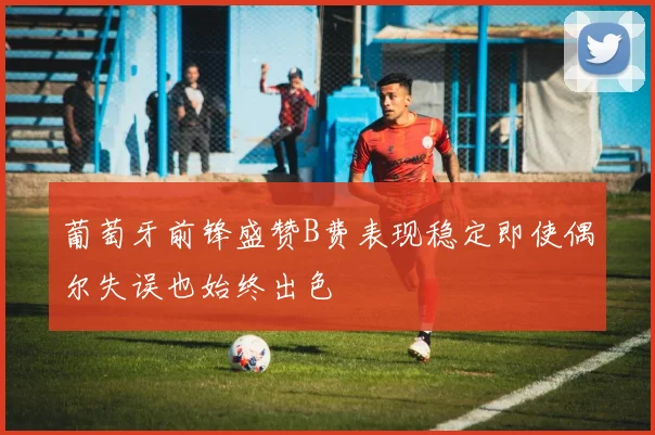 葡萄牙前锋盛赞B费表现稳定即使偶尔失误也始终出色