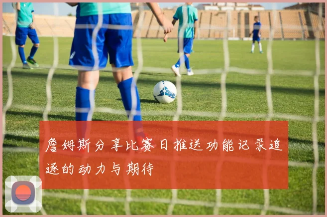 詹姆斯分享比赛日推送功能记录追逐的动力与期待