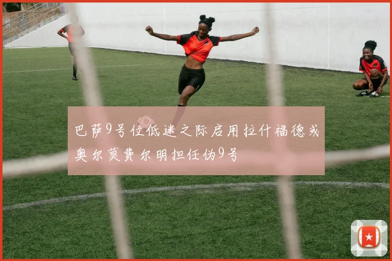 巴萨9号位低迷之际启用拉什福德或奥尔莫费尔明担任伪9号