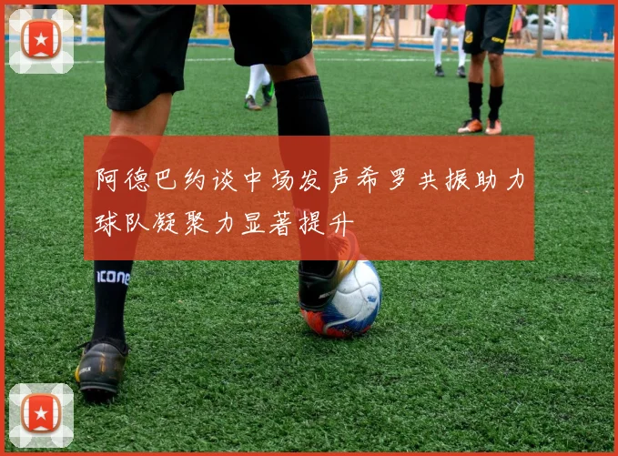 阿德巴约谈中场发声希罗共振助力球队凝聚力显著提升