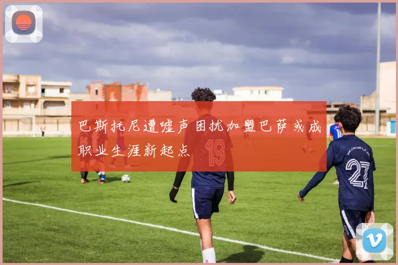巴斯托尼遭嘘声困扰加盟巴萨或成职业生涯新起点